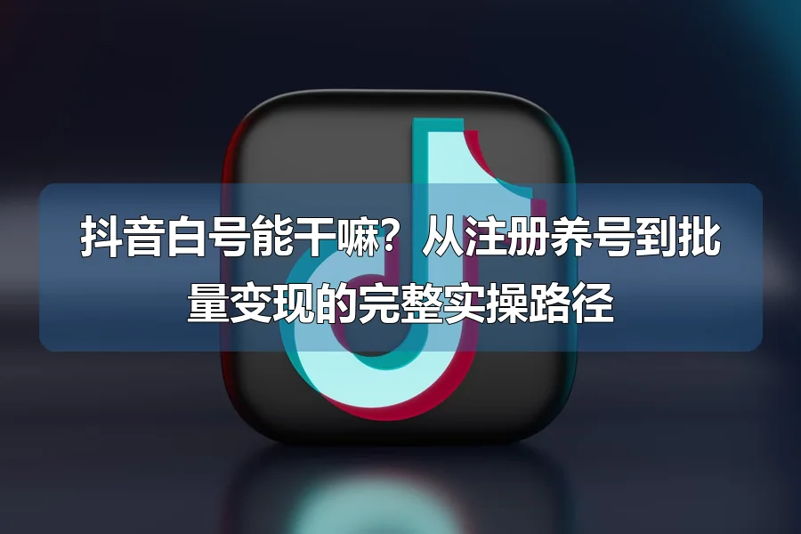 抖音白号能干嘛?从注册养号到批量变现的完整实操路径